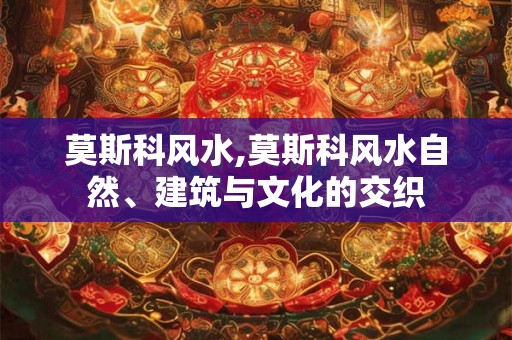 莫斯科风水,莫斯科风水自然、建筑与文化的交织 莫斯科风水,莫斯科风水自然、建筑与文化的交织
