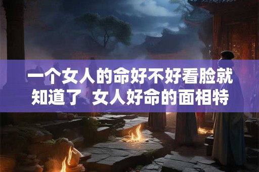 一个女人的命好不好看脸就知道了  女人好命的面相特征