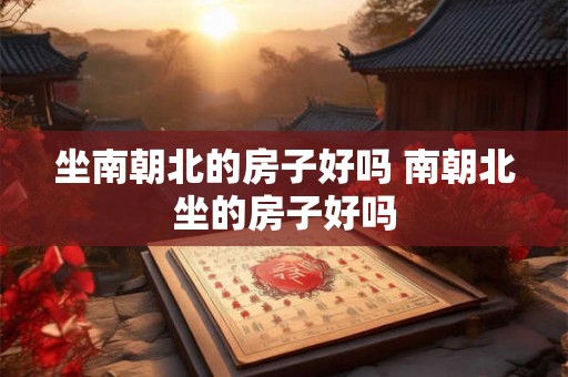 坐南朝北的房子好吗 南朝北坐的房子好吗
