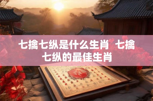 七擒七纵是什么生肖 七擒七纵的最佳生肖 七擒七纵是什么生肖 七擒七纵的最佳生肖
