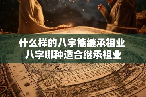什么样的八字能继承祖业 八字哪种适合继承祖业
