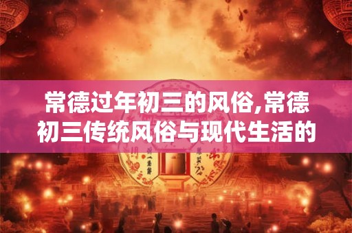 常德过年初三的风俗,常德初三传统风俗与现代生活的融合 常德过年初三的风俗,常德初三传统风俗与现代生活的融合
