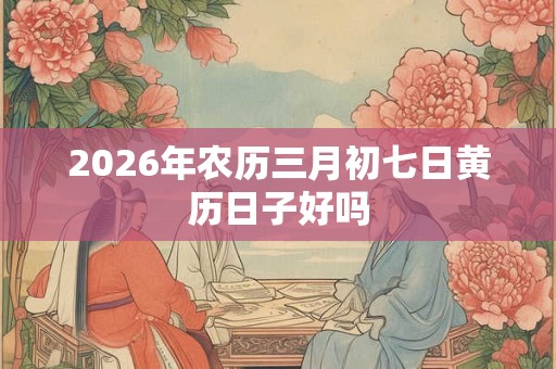 2026年农历三月初七日黄历日子好吗