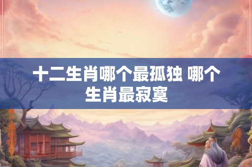 十二生肖哪个最孤独 哪个生肖最寂寞