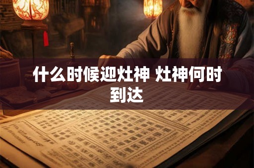 什么时候迎灶神 灶神何时到达