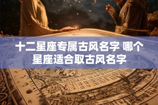十二星座专属古风名字 哪个星座适合取古风名字 十二星座专属古风名字 哪个星座适合取古风名字