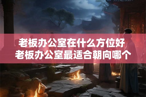 老板办公室在什么方位好 老板办公室最适合朝向哪个方位