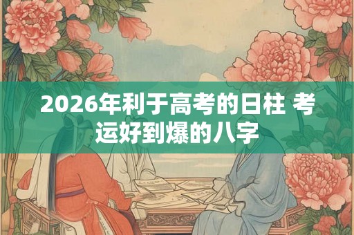 2026年利于高考的日柱 考运好到爆的八字 2026年利于高考的日柱 考运好到爆的八字