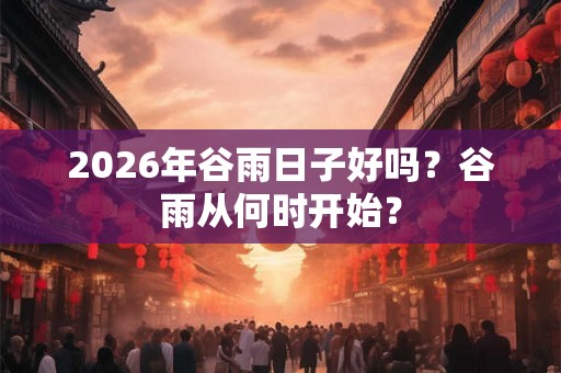 2026年谷雨日子好吗？谷雨从何时开始？