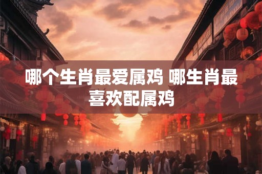 哪个生肖最爱属鸡 哪生肖最喜欢配属鸡