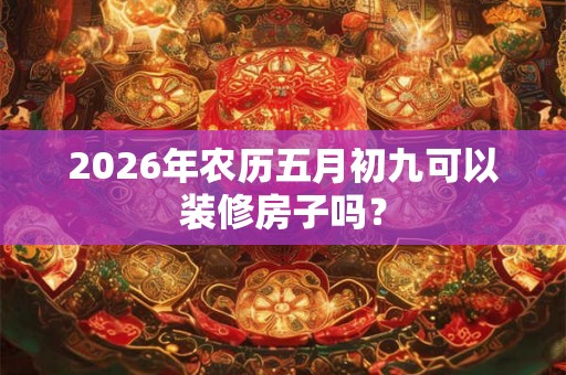 2026年农历五月初九可以装修房子吗? 2026年农历五月初九可以装修房子吗?
