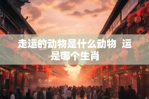 走运的动物是什么动物 运是哪个生肖 走运的动物是什么动物 运是哪个生肖