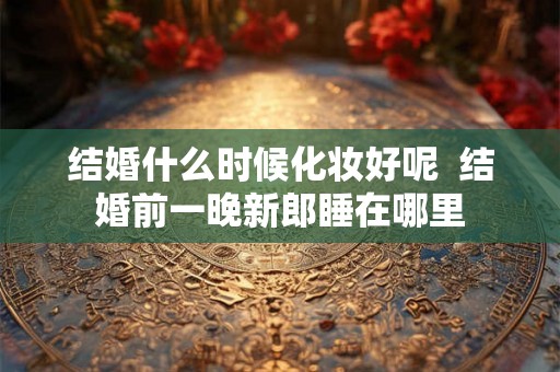 结婚什么时候化妆好呢  结婚前一晚新郎睡在哪里
