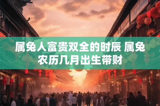 属兔人富贵双全的时辰 属兔农历几月出生带财