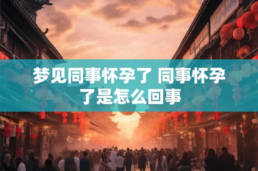 梦见同事怀孕了 同事怀孕了是怎么回事