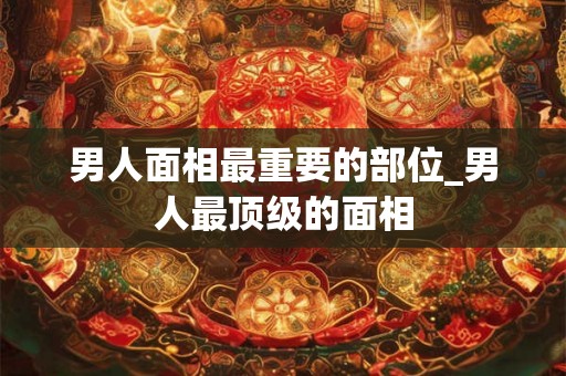 男人面相最重要的部位_男人最顶级的面相