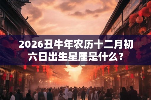 2026丑牛年农历十二月初六日出生星座是什么? 2026丑牛年农历十二月初六日出生星座是什么?