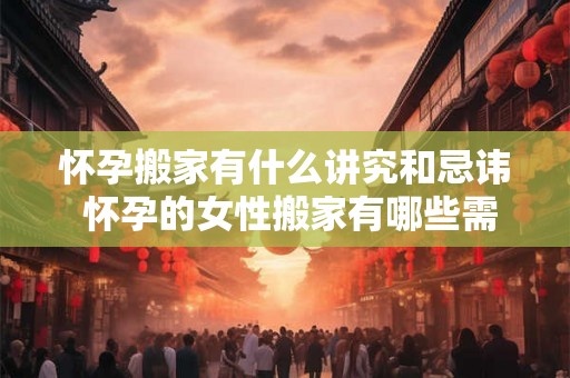 怀孕搬家有什么讲究和忌讳 怀孕的女性搬家有哪些需要注意的讲究和忌讳