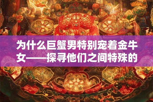 为什么巨蟹男特别宠着金牛女——探寻他们之间特殊的吸引力