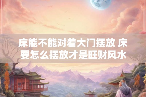 床能不能对着大门摆放 床要怎么摆放才是旺财风水