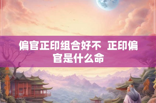 偏官正印组合好不  正印偏官是什么命