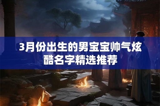 3月份出生的男宝宝帅气炫酷名字精选推荐 3月份出生的男宝宝帅气炫酷名字精选推荐
