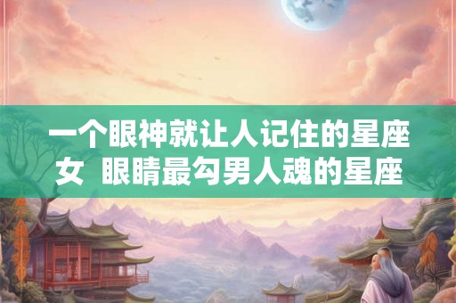 一个眼神就让人记住的星座女  眼睛最勾男人魂的星座女