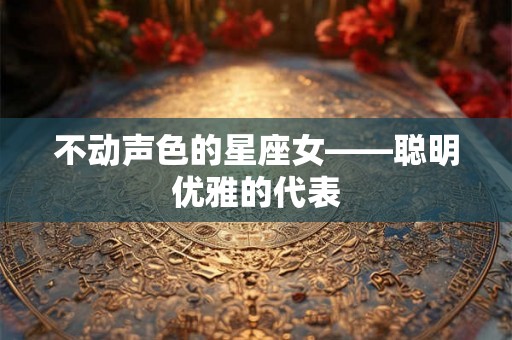 不动声色的星座女——聪明优雅的代表 不动声色的星座女——聪明优雅的代表