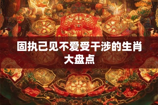 固执己见不爱受干涉的生肖大盘点