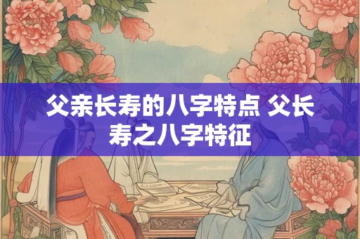 父亲长寿的八字特点 父长寿之八字特征