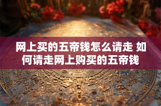 网上买的五帝钱怎么请走 如何请走网上购买的五帝钱