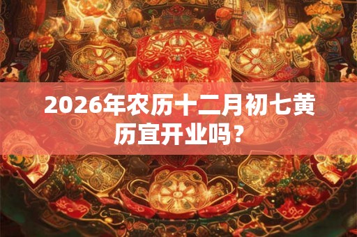 2026年农历十二月初七黄历宜开业吗？
