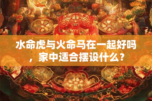 水命虎与火命马在一起好吗，家中适合摆设什么？