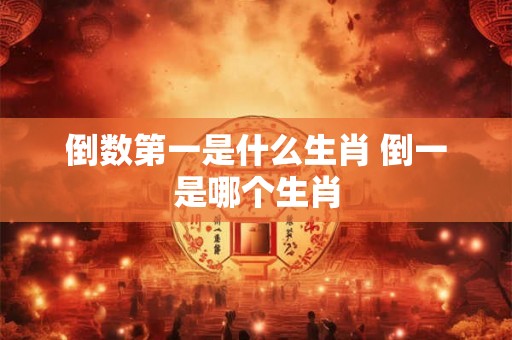 倒数第一是什么生肖 倒一是哪个生肖