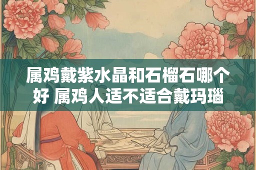 属鸡戴紫水晶和石榴石哪个好 属鸡人适不适合戴玛瑙