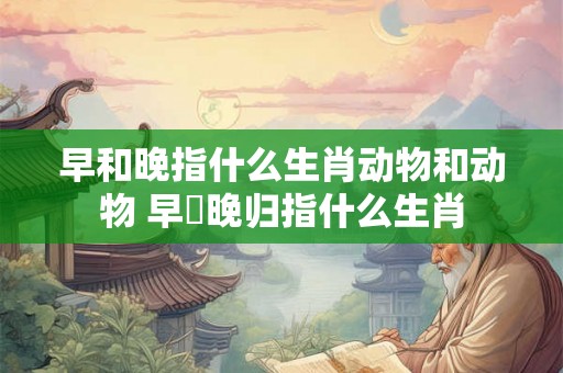 早和晚指什么生肖动物和动物 早岀晚归指什么生肖