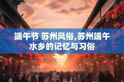 端午节 苏州风俗,苏州端午水乡的记忆与习俗