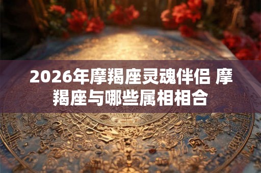 2026年摩羯座灵魂伴侣 摩羯座与哪些属相相合