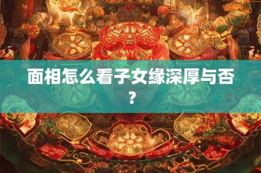 面相怎么看子女缘深厚与否？