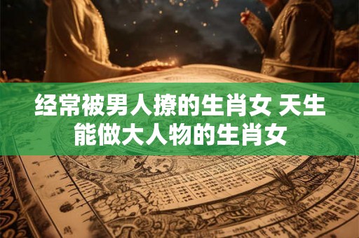 经常被男人撩的生肖女 天生能做大人物的生肖女 经常被男人撩的生肖女 天生能做大人物的生肖女
