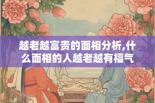 越老越富贵的面相分析,什么面相的人越老越有福气