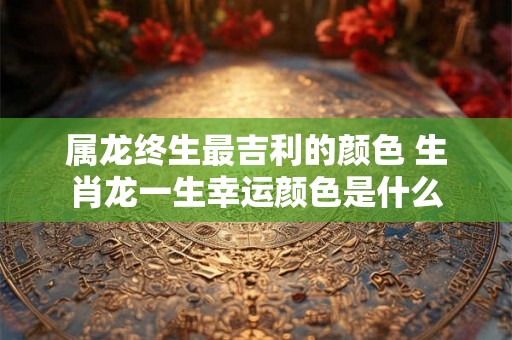 属龙终生最吉利的颜色 生肖龙一生幸运颜色是什么