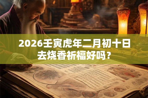2026壬寅虎年二月初十日去烧香祈福好吗? 2026壬寅虎年二月初十日去烧香祈福好吗?