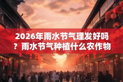 2026年雨水节气理发好吗？雨水节气种植什么农作物？