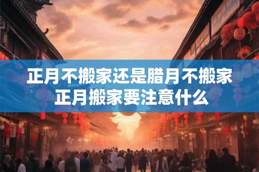 正月不搬家还是腊月不搬家 正月搬家要注意什么 正月不搬家还是腊月不搬家 正月搬家要注意什么