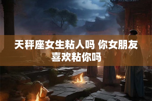 天秤座女生粘人吗 你女朋友喜欢粘你吗