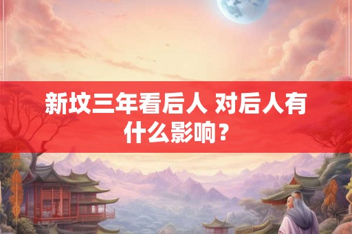 新坟三年看后人 对后人有什么影响? 新坟三年看后人 对后人有什么影响?