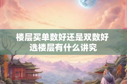 楼层买单数好还是双数好 选楼层有什么讲究 楼层买单数好还是双数好 选楼层有什么讲究
