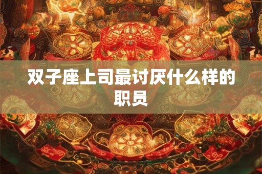双子座上司最讨厌什么样的职员 双子座上司最讨厌什么样的职员
