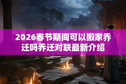 2026春节期间可以搬家乔迁吗乔迁对联最新介绍